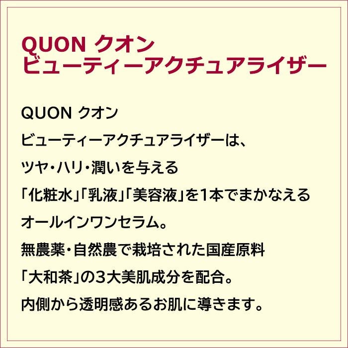 QUON クオン ビューティーアクチュアライザーは、ツヤ・ハリ・潤いを与える「化粧水」「乳液」「美容液」を１本でまかなえるオールインワンセラム。無農薬・自然農で栽培された国産原料「大和茶」の３大美肌成分を配合。内側から透明感あるお肌に導きます。